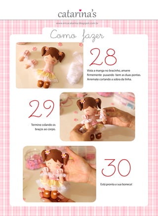 www.ericacatarina.blogspot.com.br
Como fazer
29
28
Termine colando os
braços ao corpo.
Vista a manga no bracinho, amarre
firmemente puxando bem as duas pontas.
Arremate cortando a sobra da linha.
30Está pronta a sua boneca!
 