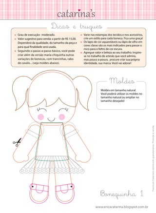 www.ericacatarina.blogspot.com.br
Moldes
	 Grau de execução: moderado.
	 Valor sugestivo para venda: a partir de R$ 15,00.
Dependerá da qualidade, do tamanho da peça e
para qual finalidade será usada.
	 Seguindo o passo-a-passo básico, você pode
criar além da versão maria-chiquinha outras
variações de bonecas, com trancinhas, rabo
de cavalo... (veja moldes abaixo).
	 Varie nas estampas dos tecidos e nos acessórios,
crie um estilo para cada boneca. Fica uma graça!
	 Os lápis de cor aquareláveis ou lápis de olho em
cores claras são os mais indicados para passar o
risco para o feltro de cor escura.
	 Agregue valor e beleza ao seu trabalho. Inspire-
se no trabalho de artesãs que você admira,
mas pouco a pouco, procure criar sua própria
identidade, sua marca. Você vai adorar!
Dicas e truques
Moldes em tamanho natural.
Você poderá utilizar os moldes no
tamanho natural ou ampliar no
tamanho desejado!
Bonequinha 1
FascículoCatarina’sdistribuídogratuitamente.Proibidaavenda.
 