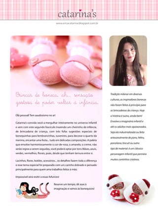 www.ericacatarina.blogspot.com.br
Brincar de boneca, ah... sensação
gostosa de poder voltar à infância.
Olá pessoal! Tem saudosismo no ar!
Catarina’s convida você a mergulhar inteiramente no universo infantil
e vem com este segundo fascículo trazendo um cheirinho de infância,
de brincadeira de criança, com três fofas sugestões especiais de
bonequinhas para lembrancinhas, suvenires, para decorar o quarto da
menina, encantar uma festa... tudo em delicadas composições. A paleta
que envolve harmoniosamente o cor-de-rosa, o amarelo, o creme, não
serão regras a serem seguidas, você poderá optar por tons liláses, azuis,
verdes, vermelhos, florais, poás, desde que tenham ternura entre si.
Lacinhos, flores, botões, acessórios... os detalhes fazem toda a diferença
e esse tema especial foi preparado com um carinho dobrado e pensado
principalmente para quem ama trabalhos feitos à mão.
Impossível será resitir a essas fofurices!
Reserve um tempo, dê asas à
imaginação e vamos às bonequices!
Tradição milenar em diversas
culturas, as inspiradoras bonecas
não foram feitas à princípio para
as brincadeiras de criança. Hoje
a história é outra, ainda bem!
Envolve o imaginário infantil e
até os adultos mais apaixonados.
Seja ela industrializada ou feita
artesanalmente de pano, feltro,
porcelana, biscuit ou outro
tipo de material é um clássico
personagem infantil que permeia
muitos cantinhos criativos.
 