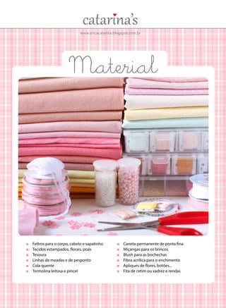 www.ericacatarina.blogspot.com.br
	 Feltros para o corpo, cabelo e sapatinho
	 Tecidos estampados, florais, poás
	Tesoura
	 Linhas de meadas e de pesponto
	 Cola quente
	 Termolina leitosa e pincel
	 Caneta permanente de ponta fina
	 Miçangas para os brincos
	 Blush para as bochechas
	 Fibra acrílica para o enchimento
	 Apliques de flores, botões...
	 Fita de cetim ou xadrez e rendas
Material
 