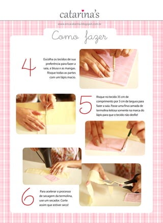 www.ericacatarina.blogspot.com.br
Como fazer
Escolha os tecidos de sua
preferência para fazer a
saia, a blusa e as mangas.
Risque todas as partes
com um lápis macio.
4
5
Para acelerar o processo
de secagem da termolina,
use um secador. Corte
assim que estiver seco!6
Risque no tecido 35 cm de
comprimento por 3 cm de largura para
fazer a saia. Passe uma fina camada de
termolina leitosa somente na marca do
lápis para que o tecido não desfie!
 