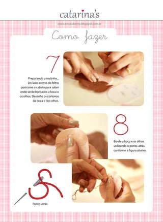 www.ericacatarina.blogspot.com.br
Como fazer
Preparando o rostinho...
Do lado avesso do feltro
posicione o cabelo para saber
onde serão bordados a boca e
os olhos. Desenhe os cortonos
da boca e dos olhos.
7
Borde a boca e os olhos
utilizando o ponto-atrás
conforme a figura abaixo.
8
Ponto-atrás
 