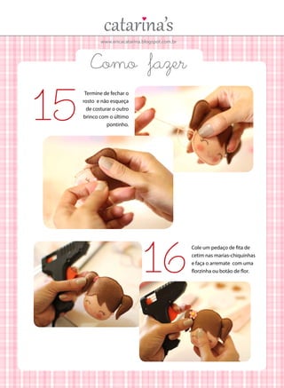 www.ericacatarina.blogspot.com.br
Como fazer
Termine de fechar o
rosto e não esqueça
de costurar o outro
brinco com o último
pontinho.
15
Cole um pedaço de fita de
cetim nas marias-chiquinhas
e faça o arremate com uma
florzinha ou botão de flor.16
 