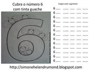 Cubra o número 6                                      Copie com capricho!

 com tinta guache                                  6 .....   ......   .....   .....   ......
                                                   6 .....   ......   .....   .....   ......
                                                   6 .....   ......   .....   .....   ......
                                                   6 .....   ......   .....   .....   ......
                                                   6 .....   ......   .....   .....   ......
                                                   6 .....   ......   .....   .....   ......




                    Autora: Simone Helen Drumond
                                                   6 .....   ......   .....   .....   ......
                                                   6 .....   ......   .....   .....   ......
                                                   6 .....   ......   .....   .....   ......
                                                   6 .....   ......   .....   .....   ......
                                                   6 .....   ......   .....   .....   ......
                                                   6 .....   ......   .....   .....   ......
                                                   6 .....   ......   .....   .....   ......
http://simonehelendrumond.blogspot.com
 
