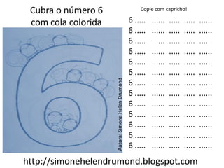 Cubra o número 6                                       Copie com capricho!

 com cola colorida                                  6 .....   ......   .....   .....   ......
                                                    6 .....   ......   .....   .....   ......
                                                    6 .....   ......   .....   .....   ......
                                                    6 .....   ......   .....   .....   ......
                                                    6 .....   ......   .....   .....   ......
                                                    6 .....   ......   .....   .....   ......




                     Autora: Simone Helen Drumond
                                                    6 .....   ......   .....   .....   ......
                                                    6 .....   ......   .....   .....   ......
                                                    6 .....   ......   .....   .....   ......
                                                    6 .....   ......   .....   .....   ......
                                                    6 .....   ......   .....   .....   ......
                                                    6 .....   ......   .....   .....   ......
                                                    6 .....   ......   .....   .....   ......
http://simonehelendrumond.blogspot.com
 