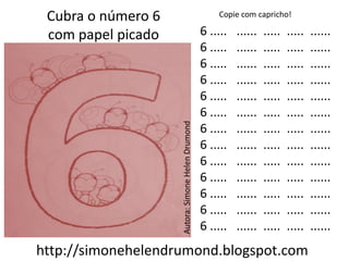 Cubra o número 6                                      Copie com capricho!

 com papel picado                                  6 .....   ......   .....   .....   ......
                                                   6 .....   ......   .....   .....   ......
                                                   6 .....   ......   .....   .....   ......
                                                   6 .....   ......   .....   .....   ......
                                                   6 .....   ......   .....   .....   ......
                                                   6 .....   ......   .....   .....   ......




                    Autora: Simone Helen Drumond
                                                   6 .....   ......   .....   .....   ......
                                                   6 .....   ......   .....   .....   ......
                                                   6 .....   ......   .....   .....   ......
                                                   6 .....   ......   .....   .....   ......
                                                   6 .....   ......   .....   .....   ......
                                                   6 .....   ......   .....   .....   ......
                                                   6 .....   ......   .....   .....   ......
http://simonehelendrumond.blogspot.com
 