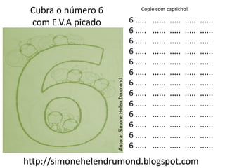 Cubra o número 6                                      Copie com capricho!

 com E.V.A picado                                  6 .....   ......   .....   .....   ......
                                                   6 .....   ......   .....   .....   ......
                                                   6 .....   ......   .....   .....   ......
                                                   6 .....   ......   .....   .....   ......
                                                   6 .....   ......   .....   .....   ......
                                                   6 .....   ......   .....   .....   ......




                    Autora: Simone Helen Drumond
                                                   6 .....   ......   .....   .....   ......
                                                   6 .....   ......   .....   .....   ......
                                                   6 .....   ......   .....   .....   ......
                                                   6 .....   ......   .....   .....   ......
                                                   6 .....   ......   .....   .....   ......
                                                   6 .....   ......   .....   .....   ......
                                                   6 .....   ......   .....   .....   ......
http://simonehelendrumond.blogspot.com
 