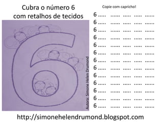 Cubra o número 6                                           Copie com capricho!

com retalhos de tecidos                                  6 .....   ......   .....   .....   ......
                                                         6 .....   ......   .....   .....   ......
                                                         6 .....   ......   .....   .....   ......
                                                         6 .....   ......   .....   .....   ......
                                                         6 .....   ......   .....   .....   ......
                                                         6 .....   ......   .....   .....   ......




                          Autora: Simone Helen Drumond
                                                         6 .....   ......   .....   .....   ......
                                                         6 .....   ......   .....   .....   ......
                                                         6 .....   ......   .....   .....   ......
                                                         6 .....   ......   .....   .....   ......
                                                         6 .....   ......   .....   .....   ......
                                                         6 .....   ......   .....   .....   ......
                                                         6 .....   ......   .....   .....   ......
 http://simonehelendrumond.blogspot.com
 