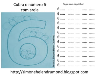 Cubra o número 6                                      Copie com capricho!

    com areia                                      6 .....   ......   .....   .....   ......
                                                   6 .....   ......   .....   .....   ......
                                                   6 .....   ......   .....   .....   ......
                                                   6 .....   ......   .....   .....   ......
                                                   6 .....   ......   .....   .....   ......
                                                   6 .....   ......   .....   .....   ......




                    Autora: Simone Helen Drumond
                                                   6 .....   ......   .....   .....   ......
                                                   6 .....   ......   .....   .....   ......
                                                   6 .....   ......   .....   .....   ......
                                                   6 .....   ......   .....   .....   ......
                                                   6 .....   ......   .....   .....   ......
                                                   6 .....   ......   .....   .....   ......
                                                   6 .....   ......   .....   .....   ......
http://simonehelendrumond.blogspot.com
 