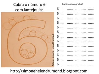 Cubra o número 6                                      Copie com capricho!

  com lantejoulas                                  6 .....   ......   .....   .....   ......
                                                   6 .....   ......   .....   .....   ......
                                                   6 .....   ......   .....   .....   ......
                                                   6 .....   ......   .....   .....   ......
                                                   6 .....   ......   .....   .....   ......
                                                   6 .....   ......   .....   .....   ......




                    Autora: Simone Helen Drumond
                                                   6 .....   ......   .....   .....   ......
                                                   6 .....   ......   .....   .....   ......
                                                   6 .....   ......   .....   .....   ......
                                                   6 .....   ......   .....   .....   ......
                                                   6 .....   ......   .....   .....   ......
                                                   6 .....   ......   .....   .....   ......
                                                   6 .....   ......   .....   .....   ......
http://simonehelendrumond.blogspot.com
 