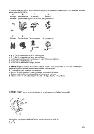 121 
2-) (MACK/2000) As figuras ao lado mostram as gerações gametofítica e esporofítica dos vegetais. Assinale 
a alternativa INCORRETA: 
a) A, B, C e D representam as faces esporofíticas. 
b) E, F, G e H representam as faces gametofíticas. 
c) As fases gametofíticas são haplóides e as esporofíticas são diplóides. 
d) As células de H são haplóides. 
e) As células de H são formadas por meiose. 
3- (FUNREI/97) Nas briófitas, a inexistência de um sistema vascular condutor de seiva e a ocorrência de 
gametas flagelados móveis determinam que essas plantas sejam: 
a) Consideradas mais evoluídas que as algas. 
b) Sempre de porte pequeno e vivam em locais úmidos e sombreados. 
c) De ocorrência exclusivamente aquática, principalmente marinha. 
d) Independentes de um substrato para fixação e da água durante a fecundação. 
4-)(MACK-2000) A figura representa o óvulo de uma angiosperma. Após a fecundação, 
o embrião e o endosperma irão se formar, respectivamente, a partir de: 
a) I e II. 
b) III e II. 
 