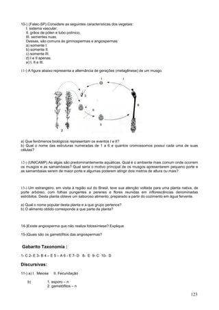 123 
10-) (Fatec-SP) Considere as seguintes características dos vegetais: 
I. sistema vascular; 
II. grãos de pólen e tubo polínico; 
III. sementes nuas. 
Dessas, são comuns às gimnospermas e angiospermas: 
a) somente I. 
b) somente II. 
c) somente III. 
d) I e II apenas. 
e) I, II e III. 
11-) A figura abaixo representa a alternância de gerações (metagênese) de um musgo. 
a) Que fenômenos biológicos representam os eventos I e II? 
b) Qual o nome das estruturas numeradas de 1 a 6 e quantos cromossomos possui cada uma de suas células? 
12-) (UNICAMP) As algas são predominantemente aquáticas. Qual é o ambiente mais comum onde ocorrem os musgos e as samambaias? Qual seria o motivo principal de os musgos apresentarem pequeno porte e as samambaias serem de maior porte e algumas poderem atingir dois metros de altura ou mais? 
13-) Um estrangeiro, em visita à região sul do Brasil, teve sua atenção voltada para uma planta nativa, de porte arbóreo, com folhas pungentes e perenes e flores reunidas em inflorescências denominadas estróbilos. Desta planta obteve um saboroso alimento, preparado a partir do cozimento em água fervente. 
a) Qual o nome popular desta planta e a que grupo pertence? 
b) O alimento obtido corresponde a que parte da planta? 
14-)Existe angiosperma que não realiza fotossíntese? Explique. 
15-)Quais são os gametófitos das angiospermas? 
Gabarito Taxonomia : 
1- C 2- E 3- B 4 – E 5 – A 6 - E 7- D 8- E 9- C 10- D 
Discursivas: 
11-) a) I. Meiose II. Fecundação 
b) 1. esporo – n 
2. gametófitos – n  