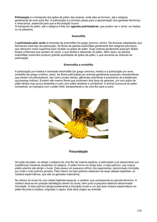 139 
Polinização é o transporte dos grãos de pólen das anteras, onde eles se formam, até o estigma, geralmente de uma outra flor. A polinização é o primeiro passo para a aproximação dos gametas femininos e masculinos, essencial para que a fecundação ocorra. O transporte do pólen, até o estigma é feito por agentes polinizadores, que podem ser o vento, os insetos ou os pássaros. 
Anemofilia 
A polinização pelo vento é chamada de anemofilia (do grego anemos, vento). Há diversas adaptações que favorecem esse tipo de polinização. As flores de plantas anemófilas geralmente tem estigmas plumosos, que oferecem maior superfície para receber os grãos de pólen. Suas anteras geralmente possuem filetes longos e flexíveis que oscilam ao vento, o que facilita a dispersão do pólen. Além disso, as plantas anemófilas costumam produzir grande quantidade de grãos de pólen, o que aumenta as chances de polinização. 
Entomofilia e ornitofilia 
A polinização por insetos é chamada entomofilia (do grego entomos, inseto) e a polinização por aves, ornitofilia (do grego ornithos, aves). As flores polinizadas por animais geralmente possuem características que atraem os polinizadores, tais como corola vistosa, glândulas odoríferas e produtoras de substâncias açucaradas (néctar). Existem até mesmo flores que produzem dois tipos de estames, um com grãos de pólen férteis mas pouco atraentes e outro com pólen atraente e comestível. O animal à procura do pólen comestível, se impregna com o pólen fértil, transportando-o de uma flor para a outra. 
Fecundação 
Um grão de pólen, ao atingir o estigma de uma flor de mesma espécie, é estimulado a se desenvolver por substâncias indutoras presentes no estigma. O pólen forma um longo tubo, o tubo polínico, que cresce pistilo adentro até atingir o óvulo. Este possui um pequeno orifício nos tegumentos, denominado micrópila, por onde o tubo polínico penetra. Pelo interior do tubo polínico deslocam-se duas células haplóides, os núcleos espermáticos, que são os gametas masculinos. No interior do óvulo há uma célula haplóide especial, a oosfera, que corresponde ao gameta feminino. A oosfera situa-se em posição estratégica dentro do óvulo, bem junto a pequena abertura denominada mocrópila. O tubo polínico atinge exatamente a micrópila ovular e um dos dois núcleos espermáticos do pólen fecunda a oosfera, originado o zigoto. Este dará origem ao embrião.  