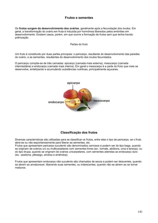 141 
Frutos e sementes 
Os frutos surgem do desenvolvimento dos ovários, geralmente após a fecundação dos óvulos. Em geral, a transformação do ovário em fruta é induzida por hormônios liberados pelos embriões em desenvolvimento. Existem casos, porém, em que ocorre a formação de frutos sem que tenha havido polinização. 
Partes do fruto 
Um fruto é constituído por duas partes principais: o pericarpo, resultante do desenvolvimento das paredes do ovário, e as sementes, resultantes do desenvolvimento dos óvulos fecundados. O pericarpo compõe-se de três camadas: epicarpo (camada mais externa), mesocarpo (camada intermediária) e endocarpo (camada mais interna). Em geral o mesocarpo é a parte do fruto que mais se desenvolve, sintetizando e acumulando substâncias nutritivas, principalmente açucares. 
Classificação dos frutos 
Diversas características são utilizadas para se classificar os frutos, entre elas o tipo de pericarpo, se o fruto abre-se ou não espontaneamente para liberar as sementes, etc. Frutos que apresentam pericarpo suculento são denominados carnosos e podem ser do tipo baga, quando se originam de ovários uni ou multicarpelares com sementes livres (ex.: tomate, abóbora, uma e laranja), ou do tipo drupa, quando se originam de ovários unicarpelares, com sementes aderidas ao endocarpo duro (ex.: azeitona, pêssego, ameixa e amêndoa). 
Frutos que apresentam endocarpo não suculento são chamados de secos e podem ser deiscentes, quando se abrem ao amadurecer, liberando suas sementes, ou indeiscentes, quando não se abrem ao se tornar maduros.  
