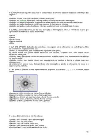 170 
5-)(UFBA) Qual dos seguintes conjuntos de características é comum a todos os tecidos de sustentação dos vegetais? 
a) células mortas, localização periférica e presença de lignina; 
b) células em atividade, localização interna e parede reforçada com substâncias diversas; 
c) células mortas ou em atividade, localização variada e parede reforçada com substâncias diversas; 
d) células alongadas, localização periférica e presença de lignina ou de celulose; 
e) células alongadas, mortas, localização interna e parede reforçada com substâncias diversas. 
6-)(UFSE) A conhecida cortiça, de tão larga aplicação na fabricação de rolhas, é retirada de árvores que apresentam abundância do tecido denominado: 
a) súber 
b) lenho 
c) colênquima 
d) esclerênquima 
e) líber 
7-)(UF SÃO CARLOS) Os tecidos de sustentação nos vegetais são o colênquima e o esclerênquima. Eles se caracterizam, respectivamente, por: 
celulose, e células mortas, com parede celular espessada com lignina; 
b) células mortas, com parede celular espessada com celulose, e células vivas, com parede celular espessada com lignina; 
c) células vivas, com parede celular sem espessamento, e células mortas, com espessamento de celulose na parede celular; 
d) células mortas, com parede celular com espessamento de celulose e lignina e células vivas sem espessamento; 
e) ambos serem tecidos vivos, distinguindo-se pela localização na planta: o colênquima, na casca e o esclerênquima, no lenho. 
8-) Na estrutura primária da raiz, representada no esquema, os números 1, 2, 3, 4, 5, 6 indicam, nessa ordem: 
a) epiderme, córtex, endoderma, xilema, floema, câmbio; 
b) epiderme, córtex, endoderma, xilema, floema, periciclo; 
c) periderme, câmbio, raio parenquimático, xilema, floema, periciclo; 
d) periderme, córtex, endoderma, xilema, floema, câmbio; 
e) córtex, epiderme, periderme, floema, xilema, periciclo 
9-)A zona de crescimento da raiz fica situada: 
a) entre a zona pilífera e a zona de ramificação; 
b) entre a coifa e a zona pilífera; 
c) entre a coifa e a zona de ramificação; 
d) entre a zona de ramificação e a zona pilífera; 
e) distribuída ao longo de toda a extensão do órgão.  