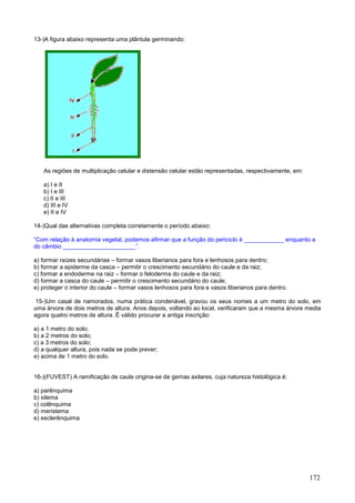 172 
13-)A figura abaixo representa uma plântula germinando: 
As regiões de multiplicação celular e distensão celular estão representadas, respectivamente, em: 
a) I e II 
b) I e III 
c) II e III 
d) III e IV 
e) II e IV 
14-)Qual das alternativas completa corretamente o período abaixo: 
“Com relação à anatomia vegetal, podemos afirmar que a função do periciclo é ____________ enquanto a do câmbio ______________________”. 
a) formar raízes secundárias – formar vasos liberianos para fora e lenhosos para dentro; 
b) formar a epiderme da casca – permitir o crescimento secundário do caule e da raiz; 
c) formar a endoderme na raiz – formar o feloderma do caule e da raiz; 
d) formar a casca do caule – permitir o crescimento secundário do caule; 
e) proteger o interior do caule – formar vasos lenhosos para fora e vasos liberianos para dentro. 
15-)Um casal de namorados, numa prática condenável, gravou os seus nomes a um metro do solo, em uma árvore de dois metros de altura. Anos depois, voltando ao local, verificaram que a mesma árvore media agora quatro metros de altura. É válido procurar a antiga inscrição: 
a) a 1 metro do solo; 
b) a 2 metros do solo; 
c) a 3 metros do solo; 
d) a qualquer altura, pois nada se pode prever; 
e) acima de 1 metro do solo. 
16-)(FUVEST) A ramificação de caule origina-se de gemas axilares, cuja natureza histológica é: 
a) parênquima 
b) xilema 
c) colênquima 
d) meristema 
e) esclerênquima 
 