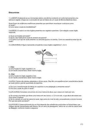 173 
Discursivas 
1-) (UNESP) Analisando-se ao microscópio óptico uma lâmina contendo um corte transversal de uma estrutura vegetal, chegou-se a conclusão de que se tratava de um caule de Monocotiledônea típico. Quais foram às evidências anatômicas presentes que permitiram reconhecer a estrutura como: 
a) caule? b) como seria o caule de dicotiledônea? 
2-)(UDESC) O caule é um dos órgãos presentes nos vegetais superiores. Com relação a esse órgão, responda: a) Quais as funções principais? b) Qual o tipo habitual de caule do pinheiro-do-paraná? c) O colmo é um tipo de caule presente na cana-de-açúcar e no bambu. Como se caracteriza esse tipo de caule? 
3-) (UNILAVRAS) A figura representa uma planta e seus órgãos vegetativos 1, 2 e 3. 
I - Citar: a) Uma função do órgão vegetativo um. b) Um tecido característico deste mesmo órgão. II - Citar: a) Uma função do órgão vegetativo dois. b) Um tecido característico deste mesmo órgão. 
4-)(UFAL) Cactos são plantas adaptadas a climas secos. Eles têm uma aparência bem característica devido ao caule verde e grande quantidade de espinhos. a) Por que a transformação de folhas em espinhos é uma adaptação a ambientes secos? b) Por que o caule do cacto é verde? 
5-)(UFLAVRAS) Considere uma árvore de cinco metros de altura, que cresce um metro por ano. a) Se ocorrer uma lesão que deixe uma marca em seu tronco, a 1,5 m do solo, a que altura ela estará aos cinco anos? Explique. b) Se for retirado um anel da casca do caule, logo acima do nível do solo, provavelmente a árvore morrerá. Por que isso pode acontecer? 
6-)(UFSCAR) O desenvolvimento de um fruto depende das substâncias produzidas na fotossíntese, que chegam até ele transportadas pelo floema, De um ramo de pessegueiro, retirou-se um anel da casca (anel de Malpighi), conforme mostra o esquema.  