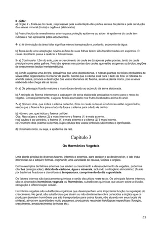 175 
II - Citar: a) Órgão 2 - Trata-se do caule, responsável pela sustentação das partes aéreas da planta e pela condução das seivas mineral (bruta) e orgânica (elaborada). b) Possui tecido de revestimento externo para proteção epiderme ou súber. A epiderme do caule tem cutícula e não apresenta pêlos absorventes. 
4- a) A diminuição da área foliar significa menos transpiração e, portanto, economia de água. b) Trata-se de uma adaptação devido ao fato de suas folhas terem sido transformadas em espinhos. O caule clorofilado passa a realizar a fotossíntese. 
5- a) Continuaria 1,5m do solo, pois o crescimento do caule se dá apenas pelas pontas, tanto do caule principal como pelos galhos. Pois são apenas nas pontas dos caules que estão as gemas ou brotos, regiões de crescimento (tecido meristemáticos). b) Sendo a planta uma árvore, deduzimos que uma dicotiledônea, e nessas plantas os feixes condutores de seiva estão organizados no interior da planta. Sendo que o xilema está para o lado de fora. A retirada do anel da casca, provoca a destruição dos vasos liberianos do floema, assim a planta morre, pois a seiva elaborada não chega até as raízes. 
6- a) Os pêssegos ficarão maiores e mais doces devido ao acúmulo da seiva elaborada. b) A retirada do floema interrompe a passagem de seiva elaborada produzida no ramo para o resto do vegetal. Conseqüentemente, o açúcar ficará acumulado nos frutos localizados acima do anel. 
7- a) Número dois, que indica o xilema ou lenho. Pois no caule os feixes condutores estão organizados, sendo que o floema fica para o lado de fora e o xilema para o lado de dentro. b) Número um, que indica o floema ou líber. Obs: Nas raízes o xilema (2) e mais interno e o floema (1) é mais externo. Nos caules é ao contrário, o floema (1) é mais externo e o xilema (2) é mais interno. c) O número dois (xilema ou lenho), cujas células dos vasos lenhosos são mortas e lignificadas. d) O número cinco, ou seja, a epiderme da raiz. 
Capítulo 3 
Os Hormônios Vegetais 
Uma planta precisa de diversos fatores, internos e externos, para crescer e se desenvolver, e isto inclui diferenciar-se e adquirir formas, originando uma variedade de células, tecidos e órgãos. Como exemplos de fatores externos que afetam o crescimento e desenvolvimento de vegetais, podemos citar luz (energia solar), dióxido de carbono, água e minerais, incluindo o nitrogênio atmosférico (fixado por bactérias fixadoras e cianofíceas), temperatura, comprimento do dia e gravidade. Os fatores internos são basicamente químicos e serão discutidos neste texto. Os principais fatores internos são os chamados hormônios vegetais ou fitormônios, substâncias químicas que atuam sobre a divisão, elongação e diferenciação celular. Hormônios vegetais são substâncias orgânicas que desempenham uma importante função na regulação do crescimento. No geral, são substâncias que atuam ou não diretamente sobre os tecidos e órgãos que os produzem (existem hormônios que são transportados para outros locais, não atuando em seus locais de síntese), ativos em quantidades muito pequenas, produzindo respostas fisiológicas especificas (floração, crescimento, amadurecimento de frutos etc).  