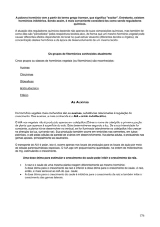 176 
A palavra hormônio vem a partir do termo grego horman, que significa "excitar". Entretanto, existem hormônios inibitórios. Sendo assim, é mais conveniente considerá-los como sendo reguladores químicos. 
A atuação dos reguladores químicos depende não apenas de suas composições químicas, mas também de como eles são "percebidos" pelos respectivos tecidos-alvo, de forma que um mesmo hormônio vegetal pode causar diferentes efeitos dependendo do local no qual estiver atuando (diferentes tecidos e órgãos), da concentração destes hormônios e da época de desenvolvimento de um mesmo tecido. 
Os grupos de fitormônios conhecidos atualmente 
Cinco grupos ou classes de hormônios vegetais (ou fitormônios) são reconhecidos: 
Auxinas 
Citocininas 
Giberelinas 
Acido abscísico 
Etileno 
As Auxinas 
Os hormônio vegetais mais conhecidos são as auxinas, substâncias relacionadas à regulação do crescimento. Das auxinas, a mais conhecida é o AIA – ácido indolilacético. O AIA nos vegetais não é produzido apenas em coleóptilos (Dá-se o nome de coleóptilo a primeira porção de planta que aparece à superfície do solo. Este desenvolve-se segundo a luz. Se a sua intensidade for constante, a planta irá-se desenvolver na vertical, se for iluminada lateralmente os coleóptilos irão crescer na direcção da luz, curvando-se). Sua produção também ocorre em embriões nas sementes, em tubos polínicos, e até pelas células da parede de ovários em desenvolvimento. Na planta adulta, é produzindo nas gemas apicais, principalmente as caulinares. 
O transporte do AIA é polar, isto é, ocorre apenas nos locais de produção para os locais de ação por meio de células parenquimáticas especiais. O AIA age em pequeníssima quantidade, na ordem de milionésimos de mg, estimulando o crescimento. 
Uma dose ótima para estimular o crescimento do caule pode inibir o crescimento da raiz. 
 A raiz e o caule de uma mesma planta reagem diferentemente ao mesmo hormônio: A dose ótima para o crescimento da raiz é inferior à dose ótima para o crescimento do caule. A raiz, então, é mais sensível ao AIA do que caule; 
 A dose ótima para o crescimento do caule é inibitória para o crescimento da raiz e também inibe o crescimento das gemas laterais.  
