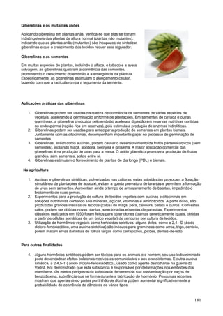 181 
Giberelinas e os mutantes anões Aplicando giberelina em plantas anãs, verifica-se que elas se tornam indistinguíveis das plantas de altura normal (plantas não mutantes), indicando que as plantas anãs (mutantes) são incapazes de sintetizar giberelinas e que o crescimento dos tecidos requer este regulador. 
Giberelinas e as sementes Em muitas espécies de plantas, incluindo o alface, o tabaco e a aveia selvagem, as giberelinas quebram a dormência das sementes, promovendo o crescimento do embrião e a emergência da plântula. Especificamente, as giberelinas estimulam o alongamento celular, fazendo com que a radícula rompa o tegumento da semente. 
Aplicações práticas das giberelinas 
1. Giberelinas podem ser usadas na quebra de dormência de sementes de várias espécies de vegetais, acelerando a germinação uniforme de plantações. Em sementes de cevada e outras gramíneas, a giberelina produzida pelo embrião acelera a digestão em reservas nutritivas contidas no endosperma (região rica em reservas), pois estimula a produção de enzimas hidrolíticas. 
2. Giberelinas podem ser usadas para antecipar a produção de sementes em plantas bienais. Juntamente com as citocininas, desempenham importante papel no processo de germinação de sementes. 
3. Giberelinas, assim como auxinas, podem causar o desenvolvimento de frutos partenocárpicos (sem sementes), incluindo maçã, abóbora, berinjela e groselha. A maior aplicação comercial das giberelinas é na produção de uvas para a mesa. O ácido giberélico promove a produção de frutos grandes, sem sementes, soltos entre si. 
4. Giberelinas estimulam o florescimento de plantas de dia longo (PDL) e bienais. 
Na agricultura 
1. Auxinas e giberelinas sintéticas: pulverizadas nas culturas, estas substâncias provocam a floração simultânea de plantações de abacaxi, evitam a queda prematura de laranjas e permitem a formação de uvas sem sementes. Aumentam ainda o tempo de armazenamento de batatas, impedindo o brotamento de suas gemas. 
2. Experimentos para a produção de cultura de tecidos vegetais com auxinas e citocininas em soluções nutritivivas contendo sais minerais, açúcar, vitaminas e aminoácidos. A partir disso, são produzidas grandes massas de tecidos (calos) de maçã, pêra, cenoura, batata e outros. Com estes calos, podem ser obtidas novas plantas, selecionadas e isentas de parasitas. Experimentos clássicos realizados em 1950 foram feitos para obter clones (plantas geneticamente iquais, obtidas a partir de células somáticas de um único vegetal) de cenouras por cultura de tecidos. 
3. Utilização de hormônios vegetais como herbicidas seletivos: alguns deles, como a 2,4 –D (ácido dicloro-fenoxiacético, uma auxina sintética) são inócuos para gramíneas como arroz, trigo, centeio, porem matam ervas daninhas de folhas largas como carrapichos, picões, dentes-de-leão. 
Para outras finalidades 
4. Alguns hormônios sintéticos podem ser tóxicos para os animais e o homem; seu uso indiscriminado pode desencadear efeitos colaterais nocivos as comunidades e aos ecossistemas. E outra auxina sintética, a 2,4,5-T ( ácido tricloro-fenoxiacético), usado como agente desfolhante na guerra do Vietnã. Foi demonstrado que esta substância é responsável por deformações nos embriões dos mamíferos. Os efeitos perigosos da substância decorrem de sua contaminação por traços de benzodioxina, substância que se forma durante a fabricação do hormônio. Pesquisas recentes mostram que apenas cinco partes por trilhão de dioxina podem aumentar significativamente a probabilidade de ocorrência de cânceres de vários tipos.  