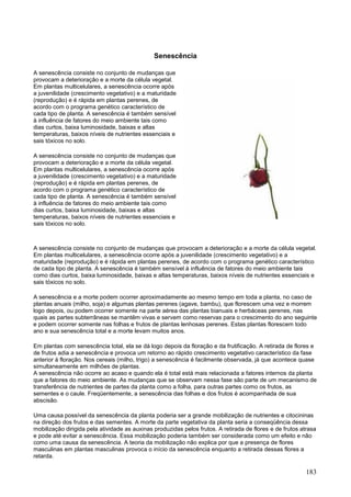 183 
Senescência 
A senescência consiste no conjunto de mudanças que provocam a deterioração e a morte da célula vegetal. Em plantas multicelulares, a senescência ocorre após a juvenilidade (crescimento vegetativo) e a maturidade (reprodução) e é rápida em plantas perenes, de acordo com o programa genético característico de cada tipo de planta. A senescência é também sensível à influência de fatores do meio ambiente tais como dias curtos, baixa luminosidade, baixas e altas temperaturas, baixos níveis de nutrientes essenciais e sais tóxicos no solo. 
A senescência consiste no conjunto de mudanças que provocam a deterioração e a morte da célula vegetal. Em plantas multicelulares, a senescência ocorre após a juvenilidade (crescimento vegetativo) e a maturidade (reprodução) e é rápida em plantas perenes, de acordo com o programa genético característico de cada tipo de planta. A senescência é também sensível à influência de fatores do meio ambiente tais como dias curtos, baixa luminosidade, baixas e altas temperaturas, baixos níveis de nutrientes essenciais e sais tóxicos no solo. 
A senescência consiste no conjunto de mudanças que provocam a deterioração e a morte da célula vegetal. Em plantas multicelulares, a senescência ocorre após a juvenilidade (crescimento vegetativo) e a maturidade (reprodução) e é rápida em plantas perenes, de acordo com o programa genético característico de cada tipo de planta. A senescência é também sensível à influência de fatores do meio ambiente tais como dias curtos, baixa luminosidade, baixas e altas temperaturas, baixos níveis de nutrientes essenciais e sais tóxicos no solo. 
A senescência e a morte podem ocorrer aproximadamente ao mesmo tempo em toda a planta, no caso de plantas anuais (milho, soja) e algumas plantas perenes (agave, bambu), que florescem uma vez e morrem logo depois, ou podem ocorrer somente na parte aérea das plantas bianuais e herbáceas perenes, nas quais as partes subterrâneas se mantêm vivas e servem como reservas para o crescimento do ano seguinte e podem ocorrer somente nas folhas e frutos de plantas lenhosas perenes. Estas plantas florescem todo ano e sua senescência total e a morte levam muitos anos. 
Em plantas com senescência total, ela se dá logo depois da floração e da frutificação. A retirada de flores e de frutos adia a senescência e provoca um retorno ao rápido crescimento vegetativo característico da fase anterior à floração. Nos cereais (milho, trigo) a senescência é facilmente observada, já que acontece quase simultaneamente em milhões de plantas. A senescência não ocorre ao acaso e quando ela é total está mais relacionada a fatores internos da planta que a fatores do meio ambiente. As mudanças que se observam nessa fase são parte de um mecanismo de transferência de nutrientes de partes da planta como a folha, para outras partes como os frutos, as sementes e o caule. Freqüentemente, a senescência das folhas e dos frutos é acompanhada de sua abscisão. 
Uma causa possível da senescência da planta poderia ser a grande mobilização de nutrientes e citocininas na direção dos frutos e das sementes. A morte da parte vegetativa da planta seria a conseqüência dessa mobilização dirigida pela atividade as auxinas produzidas pelos frutos. A retirada de flores e de frutos atrasa e pode até evitar a senescência. Essa mobilização poderia também ser considerada como um efeito e não como uma causa da senescência. A teoria da mobilização não explica por que a presença de flores masculinas em plantas masculinas provoca o início da senescência enquanto a retirada dessas flores a retarda.  