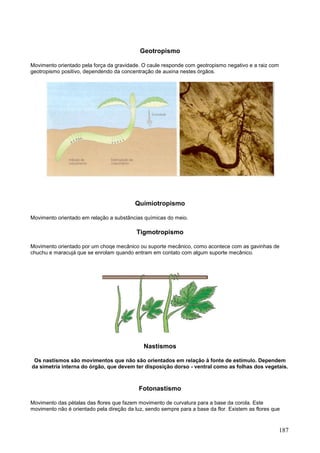 187 
Geotropismo 
Movimento orientado pela força da gravidade. O caule responde com geotropismo negativo e a raiz com geotropismo positivo, dependendo da concentração de auxina nestes órgãos. 
Quimiotropismo 
Movimento orientado em relação a substâncias químicas do meio. 
Tigmotropismo 
Movimento orientado por um choqe mecânico ou suporte mecânico, como acontece com as gavinhas de chuchu e maracujá que se enrolam quando entram em contato com algum suporte mecânico. 
Nastismos 
Os nastismos são movimentos que não são orientados em relação à fonte de estímulo. Dependem da simetria interna do órgão, que devem ter disposição dorso - ventral como as folhas dos vegetais. 
Fotonastismo 
Movimento das pétalas das flores que fazem movimento de curvatura para a base da corola. Este movimento não é orientado pela direção da luz, sendo sempre para a base da flor. Existem as flores que  