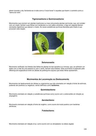 188 
abrem durante o dia, fechando-se à noite como a "onze horas" e aquelas que fazem o contrário como a "dama da noite". 
Tigmonastismo e Quimionastismo 
Movimentos que ocorrem em plantas insetívoras ou mais comumente plantas carnívoras, que, em contato com um inseto, fecham suas folhas com tentáculos ou com pêlos urticantes, e logo em seguida liberam secreções digestivas que atacam o inseto. Às vezes substâncias químicas liberadas pelo inseto é que provocam esta reação. 
Seismonastia 
Movimento verificado nos folíolos das folhas de plantas do tipo sensitiva ou mimosa, que, ao sofrerem um abalo com a mão de uma pessoa ou com o vento, fecham seus folíolos. Este movimento é explicado pela diferença de turgescência entre as células de parênquima aquoso que estas folhas apresentam. 
Movimentos de Locomoção ou Deslocamento 
Movimentos de deslocamento de células ou organismos que são orientados em relação à fonte de estímulo, podendo ser positivos ou negativos, sendo definidos como tactismos. 
Quimiotactismo 
Movimento orientado em relação a substâncias químicas como ocorre com o anterozóide em direção ao arquegônio. 
Aerotactismo 
Movimento orientado em relação à fonte de oxigênio, como ocorre de modo positivo com bactérias aeróbicas. 
Fototactismo 
Movimento orientado em relação à luz, como ocorre com os cloroplastos na célula vegetal.  