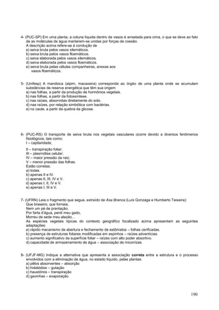 190 
4- (PUC-SP) Em uma planta, a coluna líquida dentro de vasos é arrastada para cima, o que se deve ao fato de as moléculas de água manterem-se unidas por forças de coesão. 
A descrição acima refere-se à condução de 
a) seiva bruta pelos vasos xilemáticos. 
b) seiva bruta pelos vasos floemáticos. 
c) seiva elaborada pelos vasos xilemáticos. 
d) seiva elaborada pelos vasos floemáticos. 
e) seiva bruta pelas células companheiras, anexas aos 
vasos floemáticos. 
5- (Unifesp) A mandioca (aipim, macaxeira) corresponde ao órgão de uma planta onde se acumulam substâncias de reserva energética que têm sua origem 
a) nas folhas, a partir da produção de hormônios vegetais. 
b) nas folhas, a partir da fotossíntese. 
c) nas raízes, absorvidas diretamente do solo. 
d) nas raízes, por relação simbiótica com bactérias. 
e) no caule, a partir da quebra da glicose. 
6- (PUC-RS) O transporte de seiva bruta nos vegetais vasculares ocorre devido a diversos fenômenos fisiológicos, tais como: 
I – capilaridade; 
II – transpiração foliar; 
III – plasmólise celular; 
IV – maior pressão da raiz; 
V – menor pressão das folhas. 
Estão corretas: 
a) todas. 
b) apenas II e IV. 
c) apenas II, III, IV e V. 
d) apenas I, II, IV e V. 
e) apenas I, III e V. 
7- (UFRN) Leia o fragmento que segue, extraído de Asa Branca (Luís Gonzaga e Humberto Teixeira): 
Que braseiro, que fornaia, 
Nem um pé de prantação, 
Por farta d’água, perdi meu gado, 
Morreu de sede meu alazão... 
As espécies vegetais típicas do contexto geográfico focalizado acima apresentam as seguintes adaptações: 
a) rápido mecanismo de abertura e fechamento de estômatos – folhas cerificadas. 
b) presença de estruturas foliares modificadas em espinhos – raízes adventícias. 
c) aumento significativo da superfície foliar – raízes com alto poder absortivo. 
d) capacidade de armazenamento de água – associação de micorrizas. 
8- (UFJF-MG) Indique a alternativa que apresenta a associação correta entre a estrutura e o processo envolvidos com a eliminação de água, no estado líquido, pelas plantas: 
a) pêlos absorventes – absorção 
b) hidatódios – gutação 
c) haustórios – transpiração 
d) gavinhas – evaporação 
 