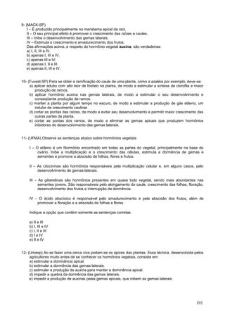 191 
9- (MACK-SP) 
I – É produzido principalmente no meristema apical da raiz. 
II – O seu principal efeito é promover o crescimento das raízes e caules. 
III – Inibe o desenvolvimento das gemas laterais. 
IV – Estimula o crescimento e amadurecimento dos frutos. 
Das afirmações acima, a respeito do hormônio vegetal auxina, são verdadeiras: 
a) I, II, III e IV. 
b) apenas I, III e IV. 
c) apenas III e IV. 
d) apenas I, II e III. 
e) apenas II, III e IV. 
10- (Fuvest-SP) Para se obter a ramificação do caule de uma planta, como a azaléia por exemplo, deve-se: 
a) aplicar adubo com alto teor de fosfato na planta, de modo a estimular a síntese de clorofila e maior produção de ramos. 
b) aplicar hormônio auxina nas gemas laterais, de modo a estimular o seu desenvolvimento e conseqüente produção de ramos. 
c) manter a planta por algum tempo no escuro, de modo a estimular a produção de gás etileno, um indutor de crescimento caulinar. 
d) cortar as pontas das raízes, de modo a evitar seu desenvolvimento e permitir maior crescimento das outras partes da planta. 
e) cortar as pontas dos ramos, de modo a eliminar as gemas apicais que produzem hormônios inibidores do desenvolvimento das gemas laterais. 
11- (UFMA) Observe as sentenças abaixo sobre hormônios vegetais: 
I – O etileno é um fitormônio encontrado em todas as partes do vegetal, principalmente na base do ovário. Inibe a multiplicação e o crescimento das células, estimula a dormência de gemas e sementes e promove a abscisão de folhas, flores e frutos. 
II – As citocininas são hormônios responsáveis pela multiplicação celular e, em alguns casos, pelo desenvolvimento de gemas laterais. 
III – As giberelinas são hormônios presentes em quase todo vegetal, sendo mais abundantes nas sementes jovens. São responsáveis pelo alongamento do caule, crescimento das folhas, floração, desenvolvimento dos frutos e interrupção da dormência. 
IV – O ácido abscísico é responsável pelo amadurecimento e pela abscisão dos frutos, além de promover a floração e a abscisão de folhas e flores. 
Indique a opção que contém somente as sentenças corretas. 
a) II e III 
b) I, III e IV 
c) I, II e III 
d) I e IV 
e) II e IV 
12- (Umesp) Ao se fazer uma cerca viva podam-se os ápices das plantas. Essa técnica, desenvolvida pelos agricultores muito antes de se conhecer os hormônios vegetais, consiste em: 
a) estimular a dominância apical. 
b) estimular a dormência das gemas laterais. 
c) estimular a produção de auxina para manter a dominância apical. 
d) impedir a quebra da dormência das gemas laterais. 
e) impedir a produção de auxinas pelas gemas apicais, que inibem as gemas laterais. 
 