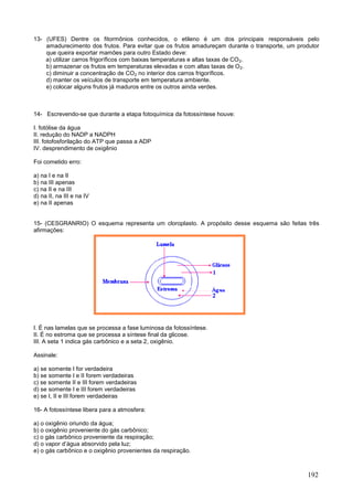 192 
13- (UFES) Dentre os fitormônios conhecidos, o etileno é um dos principais responsáveis pelo amadurecimento dos frutos. Para evitar que os frutos amadureçam durante o transporte, um produtor que queira exportar mamões para outro Estado deve: 
a) utilizar carros frigoríficos com baixas temperaturas e altas taxas de CO2. 
b) armazenar os frutos em temperaturas elevadas e com altas taxas de O2. 
c) diminuir a concentração de CO2 no interior dos carros frigoríficos. 
d) manter os veículos de transporte em temperatura ambiente. 
e) colocar alguns frutos já maduros entre os outros ainda verdes. 
14- Escrevendo-se que durante a etapa fotoquímica da fotossíntese houve: 
I. fotólise da água 
II. redução do NADP a NADPH 
III. fotofosforilação do ATP que passa a ADP 
IV. desprendimento de oxigênio 
Foi cometido erro: 
a) na I e na II 
b) na III apenas 
c) na II e na III 
d) na II, na III e na IV 
e) na II apenas 
15- (CESGRANRIO) O esquema representa um cloroplasto. A propósito desse esquema são feitas três afirmações: 
I. É nas lamelas que se processa a fase luminosa da fotossíntese. 
II. É no estroma que se processa a síntese final da glicose. 
III. A seta 1 indica gás carbônico e a seta 2, oxigênio. 
Assinale: 
a) se somente I for verdadeira 
b) se somente I e II forem verdadeiras 
c) se somente II e III forem verdadeiras 
d) se somente I e III forem verdadeiras 
e) se I, II e III forem verdadeiras 
16- A fotossíntese libera para a atmosfera: 
a) o oxigênio oriundo da água; 
b) o oxigênio proveniente do gás carbônico; 
c) o gás carbônico proveniente da respiração; 
d) o vapor d’água absorvido pela luz; 
e) o gás carbônico e o oxigênio provenientes da respiração. 
 