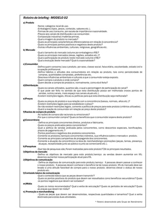 Roteiro de briefing - MODELO 02
a) Produto
              -Nome; categoria; local de uso.
              -Embalagens (tipos, pesos, conteúdo, sabores etc.).
              -Formas de uso/consumo, por escala de importância e sazonalidade.
              -Preços aos canais de distribuição e ao consumidor.
              -Composição industrial/matérias-primas.
              -Qual a imagem do produto no mercado?
              -Quais as principais características diferenciadoras em relação à concorrência?
              -Quais os principais pontos positivos e negativos deste produto?
              -Outras influências ambientais, culturais, religiosas, geográficas etc.
b) Mercado
              -Qual o tamanho do mercado (volume por embalagens e R$)?
              -Quais os principais mercados (áreas, regiões, estados etc.)?
              -Qual a participação do produto neste mercado (volume e R$)?
              -Qual a evolução deste mercado? Qual é a sazonalidade?
c)Consumidor
              -Defina quem consome/usa o produto, por sexo, classe social, faixa etária, escolaridade, estado civil e
              ocupação profissional.
              -Defina hábitos e atitudes dos consumidores em relação ao produto, tais como periodicidade de
                compras, quantidades compradas, preferências etc.
              -Descreva influências ambientais e culturais a que o consumidor esteja exposto.
              -Quem compra o produto e onde compra?
              -Quem decide a compra do produto e, normalmente, como ela é feita?
d)Distribuição
              -Quais os canais utilizados, quantos são, e qual a percentagem de participação do canal?
              -O que pode ser feito no sentido de que esta distribuição possa ser melhorada (novos pontos de
                vendas, outros canais, mais espaço nos canais atuais etc.).
              -Existem restrições legais, éticas ou políticas para que esta distribuição seja melhorada?
e)Preços
              -Quais os preços do produto e sua relação com a concorrência (baixos, normais, altos etc.)?
              -Existem restrições legais para se estabelecer o preço?
              -Se não existem restrições legais, comente a política de preços para este produto (critérios utilizados).
              -Qual é a reação do consumidor em relação ao preço deste produto?
f)Razões de compra do produto
              -As razões de compra são racionais ou emocionais?
              -Por que o consumidor compra? Quais os benefícios que o consumidor espera deste produto?
g)Concorrência
              - Defina os principais concorrentes diretos, produtos e fabricante.
              -Quais os preços praticados pelos concorrentes?
              -Qual a política de vendas praticada pelos concorrentes, como descontos especiais, bonificações,
               prazos de pagamento etc.?
              -Pontos positivos e negativos dos produtos concorrentes.
              -Comente os produtos/serviços concorrentes indiretos, sua influência sobre o mercado e produto.
              -Comente as principais campanhas de propaganda dos concorrentes.
              -Comente a atuação da concorrência na área de merchandising e promoções (peças, temas, presença,
                atuaçao, receptividade junto ao público e junto ao comerciante etc.).
h)Pesquisas
              -Que tipo de pesquisas são/foram realizadas para este produto? Dê os principais resultados.
i)Objetivos de mercado
              -Defina os objetivos de mercado para este produto/serviço: as vendas devem aumentar em X%;
              devemos aumentar nossa participação atual para X%.
J)Objetivos de comunicação
              - Defina os objetivos de comunicação para este produto/serviço: X pessoas devem passar a conhecer
              o nosso produto; X pessoas devem conhecer o benefício tal de nosso produto; X% do mercado deve ser
              levado a uma atitude favorável de compra para o nosso produto; devemos elevar o status de nosso
              produto etc.
l)Conteúdo básico da comunicação
              -Qual o conteúdo básico que as peças devem transmitir?
              -Quais os pontos positivos do produto que devem ser ressaltados como benefícios secundários? Quais
               os pontos negativos que devem ser evitados?
m)Mídia
              -Quais os meios recomendados? Qual a verba de veiculação? Quais os períodos de veiculação? Quais
              as praças que devem ter mídia?
n) Promoção e merchandising
              - Quais as peças que devem ser desenvolvidas, respectivas quantidades e tamanhos? Qual a verba
              destinada para estas duas atividades.
                                                                       * Roteiro desenvolvido pelo Grupo de Atendimento
 