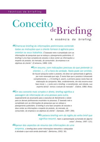 Técnicas de briefing




  ConceitodeBriefing
                                                 A     essência              do      briefing.


  “   Chama-se briefing às informações preliminares contendo
      todas as instruções que o cliente fornece à agência para
      orientar os seus trabalhos. É baseado nele e completado com as
      informações de pesquisas que se esboça o planejamento publicitário. O
      briefing é uma fase completa de estudos e deve conter as informações a
      respeito do produto, do mercado, do consumidor, da empresa e os
      objetivos do cliente”. (S’antanna, 1989: 109)



                       “   Um resumo, com indicações precisas do que pretende (o
                           cliente). (...) É a hora da verdade. Nada pode ser omitido.
                          Se houver pesquisa sobre o produto, ela deve ser apresentada à agência,
                              por mais reservada que seja. É nesta fase que o produto é dissecado
                           completamente. (...) O briefing é, assim, o primeiro passo nesta fase de
                              elaboração da campanha. Mas, evidentemente, ele não encerra essa
                             fase inicial. (...) Junto com o briefing - e constituindo, sem dúvida, sua
                               espinha dorsal - temos o estudo do mercado”. (Cabral, 1980: Atlas)



  “   Em seu conceito mais simples e direto, briefing significa a
      passagem de informação de uma pessoa para outra,
      especialmente do anunciante para o executivo de Atendimento e deste
      para os demais profissionais envolvidos no processo. É baseado nele e
      completado com as informações de pesquisas que se esboça o
      planejamento publicitário. O briefing é uma fase completa de estudos e
      deve conter as informações a respeito do produto, do mercado, do
      consumidor, da empresa e os objetivos do cliente”. (Sampaio, 1997: 206)



                               “   A palavra briefing vem do inglês,do verbo brief que
                                  significa resumir, fazer a apresentação sumariada de alguma
                                                                         coisa”. (Freitas, 1997: 121)


  “ Apesar dos aspectos de resumo das informações de uma
    empresa, o briefing deve conter informações relevantes e adequadas
      à atividade a que está sendo destinado”. (Bertomeu, 2002: 30)
 