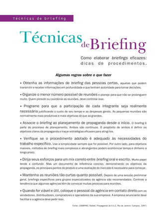 Técnicas de briefing




  TécnicasdeBriefing
                                                  Como elaborar briefings eficazes:
                                                  dicas de procedimentos.

                             Algumas regras sobre o que fazer

  • Obtenha as informações de briefing das pessoas certas, aquelas que podem
  transmitir e receber informações em profundidade e que tenham autoridade para tomar decisões.

  • Organize o menor número possível de reuniões e planeje para que não se prolonguem
  muito. Quem presidir ou coordenar as reuniões, deve controlar isso.

  • Programe para que a participação de cada integrante seja realmente
  necessária justificando o custo de seu tempo e as despesas gerais. As pequenas reuniões são
  normalmente mais produtivas e mais objetivas do que as grandes.

  • Associe o briefing ao planejamento de propaganda desde o início. O briefing é
  parte do processo de planejamento. Ambos são contínuos. O propósito de ambos é definir os
  objetivos claros da propaganda e traçar estratégias eficazes para atingi-los.

  •  Verifique se o procedimento adotado é adequado às necessidades do
  trabalho específico. Use a simplicidade sempre que for possível. Por outro lado, para objetivos
  maiores, métodos de briefing mais complexos e abrangentes podem economizar tempo e dinheiro a
  longo prazo.

  • Dirija seus esforços para um mix correto entre briefing oral e escrito. Muito papel
  tende a confundir. Mas um documento de referência conciso, demonstrando os objetivos da
  propaganda, os principais pontos do produto e uma avaliação do mercado é necessário para começar.

  • Mantenha as reuniões tão curtas quanto possível. Depois de uma sessão preliminar
  geral, briefings específicos para grupos especializados da agência são recomendados. Controle a
  tendência que algumas agências têm de convocar muitas pessoas para reuniões.

  • Quando for viável e útil, coloque o pessoal da agência em contato direto com os
  vendedores, distribuidores, compradores e operadores da sua empresa. A empresa anunciante deve
  facilitar e a agência deve pedir isso.

                                          Fonte: (SAMPAIO, Rafael. Propaganda de A a Z, Rio de Janeiro: Campus, 1997)
 
