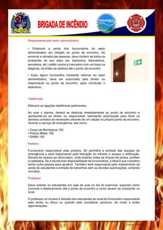Página 104
Responsável pelo setor administrativo
Telefonista
Efetuará as ligações telefônicas pertinentes.
Ao soar o alarme, deverá se deslocar imediatamente ao ponto de encontro e
apresentar-se ao diretor ou responsável, solicitando autorização para fazer os
devidos contatos se necessário através de um celular no próprio ponto de encontro.
Acionar o serviço de emergência, tais como:
• Corpo de Bombeiros 193
• Polícia Militar 190
• SAMU 192
Porteiro
Funcionário responsável pela portaria. Só permitirá a entrada das equipes de
emergência e será responsável pela liberação do trânsito e acesso a edificação.
Deverá ter acesso ao claviculário, onde estarão todas as chaves de portas, portões
e cadeados. Se a escola tiver disponibilidade de funcionários, o ideal é que o porteiro
tenha outra pessoa para ajudá-lo. Também será responsável pelo impedimento da
saída de estudantes e entrada de estranhos sem as devidas autorizações, evitando
tumultos.
Professor
Deve orientar os estudantes em sala de aula no dia do exercício, expondo como
ocorrerá o deslocamento até o ponto de encontro e como devem se comportar no
local.
O professor só iniciará a retirada dos estudantes ao sinal do funcionário responsável
pelo andar ou bloco ou quando este considerar oportuno, de modo a evitar
aglomerações.
• Ordenará a saída dos funcionários do setor
administrativo em direção ao ponto de encontro. Ao
encerrar a retirada das pessoas, deve conferir se todos os
ambientes do seu setor (ex: banheiros, laboratórios,
secretaria, etc.) estão vazios e marcados com um traço na
diagonal, só então se desloca até o ponto de encontro.
• Caso algum funcionário necessite retornar ao setor
administrativo, deve ser autorizado pelo diretor ou
responsável no ponto de encontro, após concluído o
abandono.
 