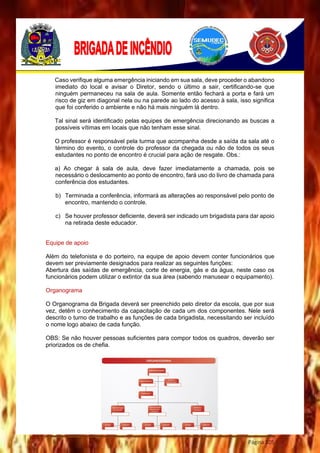 Página 105
Caso verifique alguma emergência iniciando em sua sala, deve proceder o abandono
imediato do local e avisar o Diretor, sendo o último a sair, certificando-se que
ninguém permaneceu na sala de aula. Somente então fechará a porta e fará um
risco de giz em diagonal nela ou na parede ao lado do acesso à sala, isso significa
que foi conferido o ambiente e não há mais ninguém lá dentro.
Tal sinal será identificado pelas equipes de emergência direcionando as buscas a
possíveis vítimas em locais que não tenham esse sinal.
O professor é responsável pela turma que acompanha desde a saída da sala até o
término do evento, o controle do professor da chegada ou não de todos os seus
estudantes no ponto de encontro é crucial para ação de resgate. Obs.:
a) Ao chegar à sala de aula, deve fazer imediatamente a chamada, pois se
necessário o deslocamento ao ponto de encontro, fará uso do livro de chamada para
conferência dos estudantes.
b) Terminada a conferência, informará as alterações ao responsável pelo ponto de
encontro, mantendo o controle.
c) Se houver professor deficiente, deverá ser indicado um brigadista para dar apoio
na retirada deste educador.
Equipe de apoio
Além do telefonista e do porteiro, na equipe de apoio devem conter funcionários que
devem ser previamente designados para realizar as seguintes funções:
Abertura das saídas de emergência, corte de energia, gás e da água, neste caso os
funcionários podem utilizar o extintor da sua área (sabendo manusear o equipamento).
Organograma
O Organograma da Brigada deverá ser preenchido pelo diretor da escola, que por sua
vez, detêm o conhecimento da capacitação de cada um dos componentes. Nele será
descrito o turno de trabalho e as funções de cada brigadista, necessitando ser incluído
o nome logo abaixo de cada função.
OBS: Se não houver pessoas suficientes para compor todos os quadros, deverão ser
priorizados os de chefia.
 