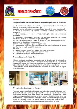 Página 106
Execução
Competências do diretor da escola e/ou responsável pelo plano de abandono
• Nomear os responsáveis e os respectivos suplentes para atuarem em todas as
funções específicas. A nomeação deverá ser
de caráter permanente e os nomeados serão os responsáveis numa situação real.
• Decidir se é viável ou não executar o Plano de Abandono e supervisionar o
abandono.
• Receber as equipes de socorro e fornecer informações sobre casos pontuais de
maior risco.
• Determinar a desativação do Plano de Abandono, fazendo com que os
estudantes retornem às salas de aula após a simulação.
Em caso de uma situação real, depois de conferidas todas as pessoas e autorizado
pelo Corpo de Bombeiros, os estudantes
poderão ser liberados para os pais ou responsáveis.
• Convencionar o toque do alarme de emergência, que obrigatoriamente deverá
ser diferente do usado para início e término
das aulas.
• Nomear um responsável para acionar o toque de emergência.
• Traçar as rotas de fuga nas plantas de emergência.
• Estabelecer locais para o ponto de encontro.
Preparação do ambiente escolar
Manter em locais estratégicos (secretaria, sala da direção, sala da orientação e
supervisão) informações e plantas baixas com orientações contendo o quantitativo
de salas, estudantes, funcionários e professores de cada ambiente escolar. No setor
administrativo, deve haver relação nominal de funcionários por ambiente.
Todo ambiente escolar deve ser sinalizado, indicando as saídas, rotas de fuga e
ponto de encontro.
Procedimentos do exercício de abandono
Aciona-se o alarme, definido pela escola, por ordem do responsável (Diretor, Vice-
Diretor, Coordenador, entre outros), iniciando o processo de deslocamento da
comunidade escolar, que deve seguir as orientações estabelecidas pelos
responsáveis pelos blocos/andares, evitando pânico e descontrole. Na saída das
salas de aula, o professor abre a porta e faz contato visual com o responsável pelo
andar. Ao receber o aviso de saída, libera os estudantes para iniciarem o
deslocamento em fila indiana, começando pelos mais próximos da porta.
 