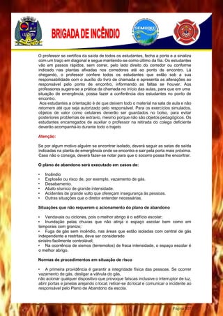 Página 107
O professor se certifica da saída de todos os estudantes, fecha a porta e a sinaliza
com um traço em diagonal e segue mantendo-se como último da fila. Os estudantes
vão em passos rápidos, sem correr, pelo lado direito do corredor ou conforme
indicado nas plantas afixadas nos corredores até ao ponto de encontro. Lá
chegando, o professor confere todos os estudantes que estão sob a sua
responsabilidade com o auxílio do livro de chamada e apresenta as alterações ao
responsável pelo ponto de encontro, informando as faltas se houver. Aos
professores sugere-se a prática da chamada no início das aulas, para que em uma
situação de emergência, possa fazer a conferência dos estudantes no ponto de
encontro.
Aos estudantes a orientação é de que deixem todo o material na sala de aula e não
retornem até que seja autorizado pelo responsável. Para os exercícios simulados,
objetos de valor como celulares deverão ser guardados no bolso, para evitar
posteriores problemas de extravio, mesmo porque não são objetos pedagógicos. Os
estudantes encarregados de auxiliar o professor na retirada do colega deficiente
deverão acompanhá-lo durante todo o trajeto
Atenção:
Se por algum motivo alguém se encontrar isolado, deverá seguir as setas de saída
indicadas na planta de emergência onde se encontra e sair pela porta mais próxima.
Caso não o consiga, deverá fazer-se notar para que o socorro possa lhe encontrar.
O plano de abandono será executado em casos de:
• Incêndio
• Explosão ou risco de, por exemplo, vazamento de gás.
• Desabamento.
• Abalo sísmico de grande intensidade.
• Acidentes de grande vulto que ofereçam insegurança às pessoas.
• Outras situações que o diretor entender necessárias.
Situações que não requerem o acionamento do plano de abandono
• Vendavais ou ciclones, pois o melhor abrigo é o edifício escolar;
• Inundação pelas chuvas que não atinja o espaço escolar bem como em
temporais com granizo;
• Fuga de gás sem incêndio, nas áreas que estão isoladas com central de gás
independente e restritas, deve ser considerado
sinistro facilmente controlável;
• Na ocorrência de sismos (terremotos) de fraca intensidade, o espaço escolar é
o melhor abrigo.
Normas de procedimentos em situação de risco
• A primeira providência é garantir a integridade física das pessoas. Se ocorrer
vazamento de gás, desligar a válvula do gás,
não acionar qualquer dispositivo que provoque faíscas inclusive o interruptor de luz,
abrir portas e janelas arejando o local, retirar-se do local e comunicar o incidente ao
responsável pelo Plano de Abandono da escola.
 