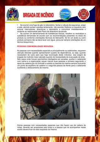 Página 108
• Se ocorrer uma fuga de gás no laboratório, fechar a válvula de segurança, arejar
a sala, abrindo portas e janelas lentamente, não acender fósforos ou isqueiros nem
acionar interruptores, abandonar o laboratório e comunicar imediatamente o
acidente ao responsável pelo Plano de Abandono da escola.
• Se ocorrer um derramamento de substâncias tóxicas, recolher ou neutralizar a
substância derramada de acordo com as recomendações presentes no rótulo do
produto ou conforme orientações técnicas do fabricante. Se for um ácido ou outro
produto corrosivo não se deve lavar com água. (procurar sempre orientações de um
técnico bioquímico).
PESSOAS COM MOBILIDADE REDUZIDA
As pessoas com necessidades especiais e principalmente os cadeirantes, requerem
atenção dobrada quando apresentarem quadro de dependência, ou seja, quando
necessitam de outra para que haja locomoção deste individuo, isso exigirá da
brigada de incêndio maior atenção quando da necessidade de evacuação da área.
Nos casos onde houver pavimentos interligados por escadas, auxiliar o cadeirante
com calma e a organização requer menos duas pessoas a primeira segurando o
apoio da cadeira que irá controlar a subida ou descida da mesma sempre buscando
um ponto de equilíbrio da cadeira e a segunda pessoa de frente para o cadeirante
auxiliando o deslocamento da mesma.
Outras pessoas com necessidades especiais que não fazem uso de cadeira de
rodas, deverão ser amparadas pelo braço e a pessoa que irá acompanhar nesse
auxilio deverá ficar do lado esquerdo da mesma.
 