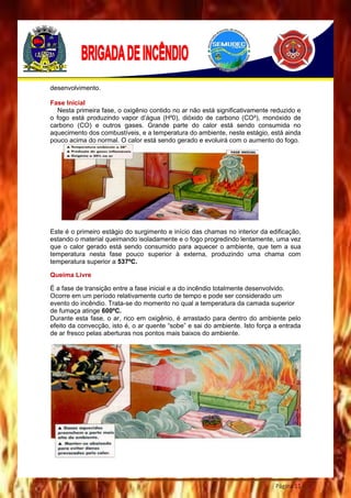 Página 11
desenvolvimento.
Fase Inicial
Nesta primeira fase, o oxigênio contido no ar não está significativamente reduzido e
o fogo está produzindo vapor d’água (H²0), dióxido de carbono (CO²), monóxido de
carbono (CO) e outros gases. Grande parte do calor está sendo consumida no
aquecimento dos combustíveis, e a temperatura do ambiente, neste estágio, está ainda
pouco acima do normal. O calor está sendo gerado e evoluirá com o aumento do fogo.
Este é o primeiro estágio do surgimento e início das chamas no interior da edificação,
estando o material queimando isoladamente e o fogo progredindo lentamente, uma vez
que o calor gerado está sendo consumido para aquecer o ambiente, que tem a sua
temperatura nesta fase pouco superior à externa, produzindo uma chama com
temperatura superior a 537ºC.
Queima Livre
É a fase de transição entre a fase inicial e a do incêndio totalmente desenvolvido.
Ocorre em um período relativamente curto de tempo e pode ser considerado um
evento do incêndio. Trata-se do momento no qual a temperatura da camada superior
de fumaça atinge 600ºC.
Durante esta fase, o ar, rico em oxigênio, é arrastado para dentro do ambiente pelo
efeito da convecção, isto é, o ar quente “sobe” e sai do ambiente. Isto força a entrada
de ar fresco pelas aberturas nos pontos mais baixos do ambiente.
 