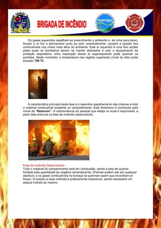 Página 12
Os gases aquecidos espalham-se preenchendo o ambiente e, de cima para baixo,
forçam o ar frio a permanecer junto ao solo; eventualmente, causam a ignição dos
combustíveis nos níveis mais altos do ambiente. Este ar aquecido é uma das razões
pelas quais os bombeiros devem se manter abaixados e usar o equipamento de
proteção respiratória. Uma inspiração desse ar superaquecido pode queimar os
pulmões. Neste momento, a temperatura nas regiões superiores (nível do teto) pode
exceder 700 ºC.
A característica principal desta fase é o repentino espalhamento das chamas a todo
o material combustível existente no compartimento. Este fenômeno é conhecido pelo
nome de “flashover”. A sobrevivência do pessoal que esteja no local é improvável, a
partir dele entra-se na fase de incêndio desenvolvido.
Fase de Incêndio Desenvolvido
Todo o material do compartimento está em combustão, sendo a taxa de queima
limitada pela quantidade de oxigênio remanescente. Chamas podem sair por qualquer
abertura, e os gases combustíveis na fumaça se queimam assim que encontram ar
fresco. O acesso a esse incêndio é praticamente impossível, sendo necessário um
ataque indireto ao mesmo.
 