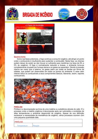 Página 13
Queima lenta
Como nas fases anteriores, o fogo continua a consumir oxigênio, até atingir um ponto
onde o comburente é insuficiente para sustentar a combustão. Nesta fase, as chamas
podem deixar de existir se não houver ar suficiente para mantê-las (na faixa de 8% a
0% de oxigênio). O fogo é normalmente reduzido a brasas, o ambiente torna-se
completamente ocupado por fumaça densa e os gases se expandem. Devido à pressão
interna ser maior que a externa, os gases saem por todas as fendas em forma de
lufadas, que podem ser observadas em todos os pontos do ambiente. E esse calor
intenso reduz os combustíveis a seus componentes básicos, liberando, assim, vapores
combustíveis.
PIRÓLISE
Pirólise é a decomposição química de uma matéria ou substância através do calor. É o
processo onde a matéria orgânica é decomposta após ser submetida a condições de
altas temperaturas e ambiente desprovido de oxigênio. Apesar de sua definição
esclarecer a necessidade da inexistência de oxigênio, vários processos ocorrem com
uma pequena quantidade dele.
PIRÓLISE
Temperatura Reação
 