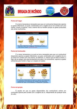 Página 16
Ponto de Fulgor
É a menor temperatura necessária para que um combustível desprenda vapores
ou gases inflamáveis, os quais, combinados com o oxigênio do ar em contato com uma
chama, iniciam a queimar, mas a chama não se mantém porque os gases produzidos
são ainda insuficientes.
Ponto de Combustão
É a menor temperatura na qual se torne necessária para que um combustível
desprenda vapores ou gases inflamáveis, os quais, combinados com o oxigênio do ar e
ao entrar em contato com uma chama, se inflamam, e, mesmo que se retire a chama, o
fogo não se apaga, pois essa temperatura faz gerar, do combustível, vapores ou gases
suficientes para manter o fogo ou a reação em cadeia.
Ponto de Ignição
É aquela em que os gases desprendidos dos combustíveis entram em
combustão apenas pelo contato com o oxigênio do ar, independente de qualquer fonte
de calor.
 