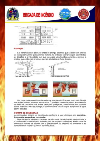 Página 20
Irradiação
É a transmissão de calor por ondas de energia calorífica que se deslocam através
do espaço sem utilizar qualquer meio material. As ondas de calor propagam-se em todas
as direções, e a intensidade com que os corpos são atingidos aumenta ou diminui à
medida que estão mais próximos ou mais afastados da fonte de calor.
Um corpo mais aquecido emite ondas de energia calorífica para outro mais frio até
que ambos tenham a mesma temperatura. O bombeiro deve estar atento aos materiais
ao redor de uma fonte que irradie calor para protegê-los, a fim de que não ocorram
novos incêndios. Para se proteger, o bombeiro deve utilizar roupas apropriadas e água
(como escudo).
FORMAS DE COMBUSTÃO
As combustões podem ser classificadas conforme a sua velocidade em: completa,
incompleta, espontânea e explosão.
Dois elementos são preponderantes na velocidade da combustão: o comburente e
o combustível; o calor entra no processo para decompor o combustível. A velocidade da
combustão variará de acordo com a porcentagem do oxigênio no ambiente e as
características físicas e químicas do combustível.
 