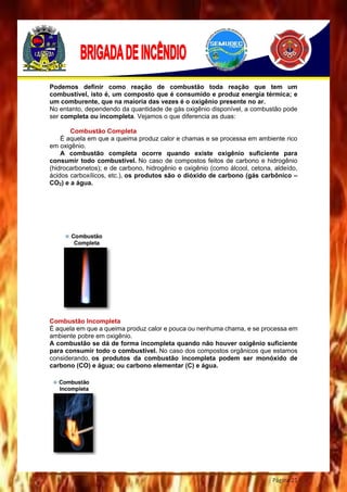 Página 21
Podemos definir como reação de combustão toda reação que tem um
combustível, isto é, um composto que é consumido e produz energia térmica; e
um comburente, que na maioria das vezes é o oxigênio presente no ar.
No entanto, dependendo da quantidade de gás oxigênio disponível, a combustão pode
ser completa ou incompleta. Vejamos o que diferencia as duas:
Combustão Completa
É aquela em que a queima produz calor e chamas e se processa em ambiente rico
em oxigênio.
A combustão completa ocorre quando existe oxigênio suficiente para
consumir todo combustível. No caso de compostos feitos de carbono e hidrogênio
(hidrocarbonetos); e de carbono, hidrogênio e oxigênio (como álcool, cetona, aldeído,
ácidos carboxílicos, etc.), os produtos são o dióxido de carbono (gás carbônico –
CO2) e a água.
Combustão Incompleta
É aquela em que a queima produz calor e pouca ou nenhuma chama, e se processa em
ambiente pobre em oxigênio.
A combustão se dá de forma incompleta quando não houver oxigênio suficiente
para consumir todo o combustível. No caso dos compostos orgânicos que estamos
considerando, os produtos da combustão incompleta podem ser monóxido de
carbono (CO) e água; ou carbono elementar (C) e água.
 