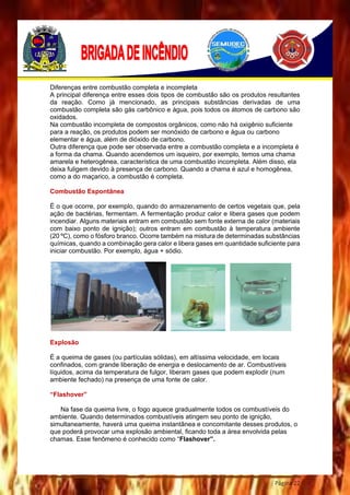 Página 22
Diferenças entre combustão completa e incompleta
A principal diferença entre esses dois tipos de combustão são os produtos resultantes
da reação. Como já mencionado, as principais substâncias derivadas de uma
combustão completa são gás carbônico e água, pois todos os átomos de carbono são
oxidados.
Na combustão incompleta de compostos orgânicos, como não há oxigênio suficiente
para a reação, os produtos podem ser monóxido de carbono e água ou carbono
elementar e água, além de dióxido de carbono.
Outra diferença que pode ser observada entre a combustão completa e a incompleta é
a forma da chama. Quando acendemos um isqueiro, por exemplo, temos uma chama
amarela e heterogênea, característica de uma combustão incompleta. Além disso, ela
deixa fuligem devido à presença de carbono. Quando a chama é azul e homogênea,
como a do maçarico, a combustão é completa.
Combustão Espontânea
É o que ocorre, por exemplo, quando do armazenamento de certos vegetais que, pela
ação de bactérias, fermentam. A fermentação produz calor e libera gases que podem
incendiar. Alguns materiais entram em combustão sem fonte externa de calor (materiais
com baixo ponto de ignição); outros entram em combustão à temperatura ambiente
(20 ºC), como o fósforo branco. Ocorre também na mistura de determinadas substâncias
químicas, quando a combinação gera calor e libera gases em quantidade suficiente para
iniciar combustão. Por exemplo, água + sódio.
Explosão
É a queima de gases (ou partículas sólidas), em altíssima velocidade, em locais
confinados, com grande liberação de energia e deslocamento de ar. Combustíveis
líquidos, acima da temperatura de fulgor, liberam gases que podem explodir (num
ambiente fechado) na presença de uma fonte de calor.
“Flashover”
Na fase da queima livre, o fogo aquece gradualmente todos os combustíveis do
ambiente. Quando determinados combustíveis atingem seu ponto de ignição,
simultaneamente, haverá uma queima instantânea e concomitante desses produtos, o
que poderá provocar uma explosão ambiental, ficando toda a área envolvida pelas
chamas. Esse fenômeno é conhecido como “Flashover”.
 