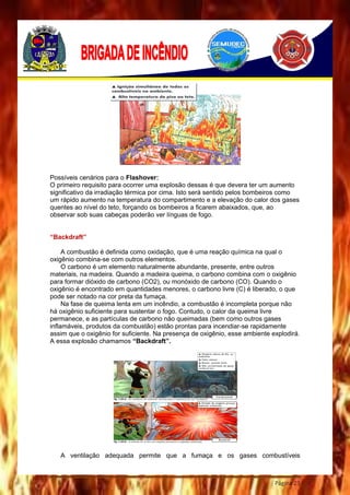 Página 23
Possíveis cenários para o Flashover:
O primeiro requisito para ocorrer uma explosão dessas é que devera ter um aumento
significativo da irradiação térmica por cima. Isto será sentido pelos bombeiros como
um rápido aumento na temperatura do compartimento e a elevação do calor dos gases
quentes ao nível do teto, forçando os bombeiros a ficarem abaixados, que, ao
observar sob suas cabeças poderão ver línguas de fogo.
“Backdraft”
A combustão é definida como oxidação, que é uma reação química na qual o
oxigênio combina-se com outros elementos.
O carbono é um elemento naturalmente abundante, presente, entre outros
materiais, na madeira. Quando a madeira queima, o carbono combina com o oxigênio
para formar dióxido de carbono (CO2), ou monóxido de carbono (CO). Quando o
oxigênio é encontrado em quantidades menores, o carbono livre (C) é liberado, o que
pode ser notado na cor preta da fumaça.
Na fase de queima lenta em um incêndio, a combustão é incompleta porque não
há oxigênio suficiente para sustentar o fogo. Contudo, o calor da queima livre
permanece, e as partículas de carbono não queimadas (bem como outros gases
inflamáveis, produtos da combustão) estão prontas para incendiar-se rapidamente
assim que o oxigênio for suficiente. Na presença de oxigênio, esse ambiente explodirá.
A essa explosão chamamos “Backdraft”.
A ventilação adequada permite que a fumaça e os gases combustíveis
 