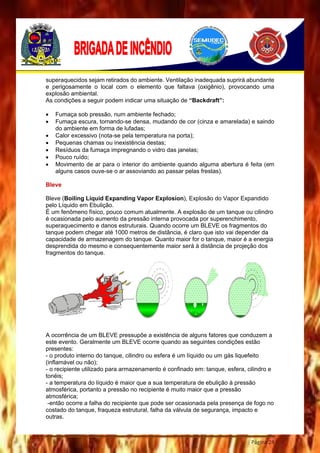 Página 24
superaquecidos sejam retirados do ambiente. Ventilação inadequada suprirá abundante
e perigosamente o local com o elemento que faltava (oxigênio), provocando uma
explosão ambiental.
As condições a seguir podem indicar uma situação de “Backdraft”:
 Fumaça sob pressão, num ambiente fechado;
 Fumaça escura, tornando-se densa, mudando de cor (cinza e amarelada) e saindo
do ambiente em forma de lufadas;
 Calor excessivo (nota-se pela temperatura na porta);
 Pequenas chamas ou inexistência destas;
 Resíduos da fumaça impregnando o vidro das janelas;
 Pouco ruído;
 Movimento de ar para o interior do ambiente quando alguma abertura é feita (em
alguns casos ouve-se o ar assoviando ao passar pelas frestas).
Bleve
Bleve (Boiling Liquid Expanding Vapor Explosion), Explosão do Vapor Expandido
pelo Líquido em Ebulição.
É um fenômeno físico, pouco comum atualmente. A explosão de um tanque ou cilindro
é ocasionada pelo aumento da pressão interna provocada por superenchimento,
superaquecimento e danos estruturais. Quando ocorre um BLEVE os fragmentos do
tanque podem chegar até 1000 metros de distância, é claro que isto vai depender da
capacidade de armazenagem do tanque. Quanto maior for o tanque, maior é a energia
desprendida do mesmo e consequentemente maior será à distância de projeção dos
fragmentos do tanque.
A ocorrência de um BLEVE pressupõe a existência de alguns fatores que conduzem a
este evento. Geralmente um BLEVE ocorre quando as seguintes condições estão
presentes:
- o produto interno do tanque, cilindro ou esfera é um líquido ou um gás liquefeito
(inflamável ou não);
- o recipiente utilizado para armazenamento é confinado em: tanque, esfera, cilindro e
tonéis;
- a temperatura do líquido é maior que a sua temperatura de ebulição à pressão
atmosférica, portanto a pressão no recipiente é muito maior que a pressão
atmosférica;
-então ocorre a falha do recipiente que pode ser ocasionada pela presença de fogo no
costado do tanque, fraqueza estrutural, falha da válvula de segurança, impacto e
outras.
 