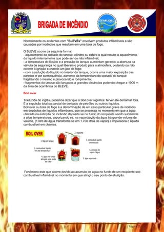 Página 25
Normalmente os acidentes com "BLEVEs" envolvem produtos inflamáveis e são
causados por incêndios que resultam em uma bola de fogo.
O BLEVE ocorre da seguinte forma:
- aquecimento do costado do tanque, cilindro ou esfera o qual resulta o aquecimento
do líquido internamente que pode ser ou não inflamável;
- a temperatura do líquido e a pressão do tanque aumentam gerando a abertura da
válvula de segurança no qual liberam o produto para a atmosfera, podendo ou não
ocorrer à ignição e criando um jato de fogo;
- com a redução do líquido no interior do tanque, ocorre uma maior exposição das
paredes e por consequência, aumento da temperatura do costado do tanque
fragilizando o mesmo e provocando o rompimento;
- fragmentos do tanque são lançados a grandes distâncias podendo chegar a 1000 m
da área de ocorrência do BLEVE.
Boil over
Traduzido do inglês, podemos dizer que o Boil over significa: ferver até derramar fora.
É a expulsão total ou parcial de derivado de petróleo ou outros líquidos.
Boil over ou bola de fogo é a denominação de um caso particular grave de incêndio
em depósitos de líquidos inflamáveis, que se processa no momento em que a água
utilizada na extinção do incêndio deposita se no fundo do recipiente sendo submetida
a altas temperaturas, vaporizando se, na vaporização da água há grande volume de
volume, (1 litro de água transforma se em 1.700 litros de vapor) e impulsiona o liquido
combustível em chamas.
Fenômeno este que ocorre devido ao acumulo de água no fundo de um recipiente sob
combustível inflamável no momento em que atingi o seu ponto de ebulição.
 