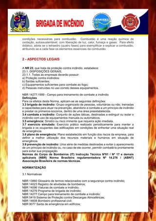 Página 3
condições necessárias para combustão. Combustão é uma reação química de
oxidação, autossustentável, com liberação de luz, calor, fumaça e gases. Para efeito
didático, adota se o tetraedro (quatro fases) para exemplificar e explicar a combustão,
atribuindo se a cada fase os elementos essenciais da combustão.
2 - ASPECTOS LEGAIS
A NR 23, que trata da proteção contra incêndio, estabelece:
23.1. DISPOSIÇÕES GERAIS;
23.1.1. Todas as empresas deverão possuir:
a) Proteção contra incêndios:
b) Saídas suficientes;
c) Equipamentos suficientes para combate ao fogo;
d) Pessoas instruídas no uso correto desses equipamentos.
NBR 14277:1999 - Campo para treinamento de combate a incêndio
Definições
Para os efeitos desta Norma, aplicam-se as seguintes definições:
3.3 brigada de incêndio: Grupo organizado de pessoas, voluntárias ou não, treinadas
e capacitadas para atuar na prevenção, abandono e combate a um princípio de incêndio
e prestar os primeiros-socorros, dentro de uma área preestabelecida.
3.4 combate a incêndio: Conjunto de ações táticas, destinadas a extinguir ou isolar o
incêndio com uso de equipamentos manuais ou automáticos.
3.5 emergência: Sinistro ou risco iminente que requeira ação imediata.
3.7 exercício simulado: Exercício prático realizado periodicamente para manter a
brigada e os ocupantes das edificações em condições de enfrentar uma situação real
de emergência.
3.8 plano de emergência: Plano estabelecido em função dos riscos da empresa, para
definir a melhor utilização dos recursos materiais e humanos em situação de
emergência.
3.9 prevenção de incêndio: Uma série de medidas destinadas a evitar o aparecimento
de um princípio de incêndio ou, no caso de ele ocorrer, permitir combatê-lo prontamente
para evitar sua propagação.
Normas do Corpo de Bombeiros (IT) Instrução Técnica Nº01 / Nº 17 e demais
aplicáveis (NBR) Norma Brasileira regulamentadora Nº 14.276 / (ABNT)
Associação Brasileira de normas técnicas.
NORMATIZAÇÃO
3.1 Normativas
NBR 13860 Glossário de termos relacionados com a segurança contra incêndio;
NBR 14023 Registro de atividades de bombeiros;
NBR 14096 Viaturas de combate a incêndio;
NBR 14276 Programa de brigada de incêndio;
NBR 14277 Campo para treinamento de combate a incêndio;
NBR 5419 Sistema de Proteção contra Descargas Atmosféricas;
NBR 14608 Bombeiro profissional civil;
NBR 9077 Saída de emergência em edifícios;
 