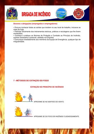 Página 31
Deveres e obrigações (empregados e empregadores)
• Procure conhecer todas as saídas que existem no seu local de trabalho, inclusive as
rotas de fuga;
• Participe ativamente dos treinamentos teóricos, práticos e reciclagens que lhe forem
ministrados;
• Conheça e pratique as Normas de Proteção e Combate ao Princípio de Incêndio,
quando necessário e possível, adotado na Empresa;
• Comunique imediatamente aos membros da Equipe de Emergência, qualquer tipo de
irregularidade.
7 - MÉTODOS DE EXTINÇÃO DO FOGO
EXTINÇÃO NO PRINCÍPIO DE INCÊNDIO
APROXIME SE NO SENTIDO DO VENTO.
APROXIME SE DO FOCO DO INCÊNDIO CUIDADOSAMENTE.
 